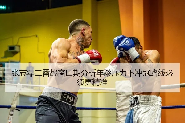 张志磊二番战窗口期分析年龄压力下冲冠路线必须更精准