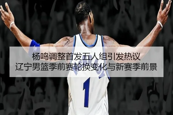 杨鸣调整首发五人组引发热议 辽宁男篮季前赛轮换变化与新赛季前景